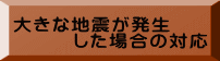 大きな地震が発生 　　　した場合の対応 